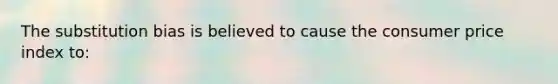 The substitution bias is believed to cause the consumer price index to: