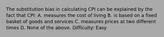 The substitution bias in calculating CPI can be explained by the fact that CPI: A. measures the cost of living B. is based on a fixed basket of goods and services C. measures prices at two different times D. None of the above. Difficulty: Easy