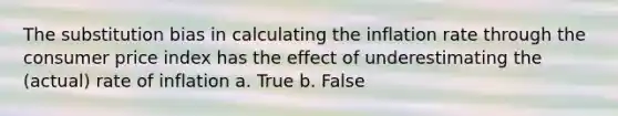 The substitution bias in calculating the inflation rate through the consumer price index has the effect of underestimating the (actual) rate of inflation a. True b. False