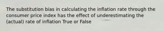 The substitution bias in calculating the inflation rate through the consumer price index has the effect of underestimating the (actual) rate of inflation True or False