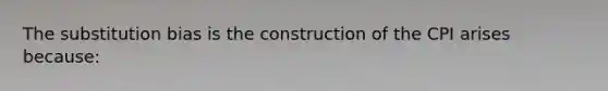 The substitution bias is the construction of the CPI arises because: