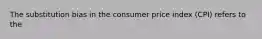 The substitution bias in the consumer price index (CPI) refers to the