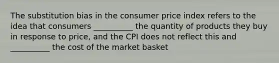 The substitution bias in the consumer price index refers to the idea that consumers __________ the quantity of products they buy in response to price, and the CPI does not reflect this and __________ the cost of the market basket