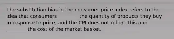 The substitution bias in the consumer price index refers to the idea that consumers ________ the quantity of products they buy in response to price, and the CPI does not reflect this and ________ the cost of the market basket.