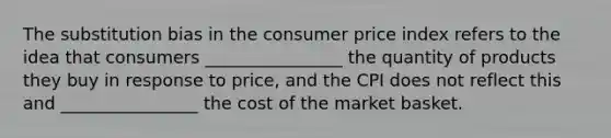 The substitution bias in the consumer price index refers to the idea that consumers ________________ the quantity of products they buy in response to price, and the CPI does not reflect this and ________________ the cost of the market basket.