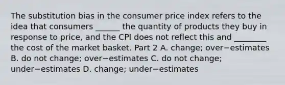 The substitution bias in the consumer price index refers to the idea that consumers​ ______ the quantity of products they buy in response to​ price, and the CPI does not reflect this and​ ________ the cost of the market basket. Part 2 A. ​change; over−estimates B. do not​ change; over−estimates C. do not​ change; under−estimates D. ​change; under−estimates