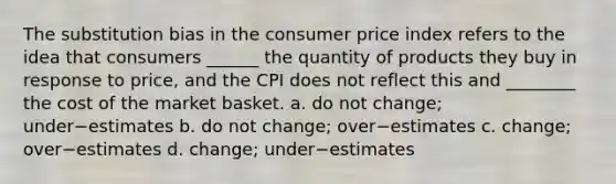 The substitution bias in the consumer price index refers to the idea that consumers​ ______ the quantity of products they buy in response to​ price, and the CPI does not reflect this and​ ________ the cost of the market basket. a. do not​ change; under−estimates b. do not​ change; over−estimates ​c. change; over−estimates ​d. change; under−estimates