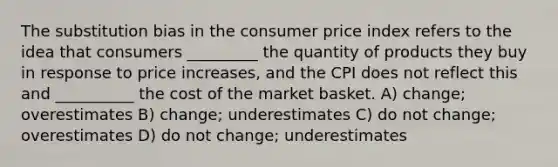 The substitution bias in the consumer price index refers to the idea that consumers _________ the quantity of products they buy in response to price increases, and the CPI does not reflect this and __________ the cost of the market basket. A) change; overestimates B) change; underestimates C) do not change; overestimates D) do not change; underestimates