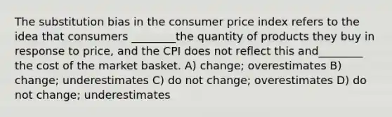 The substitution bias in the consumer price index refers to the idea that consumers ________the quantity of products they buy in response to price, and the CPI does not reflect this and________ the cost of the market basket. A) change; overestimates B) change; underestimates C) do not change; overestimates D) do not change; underestimates