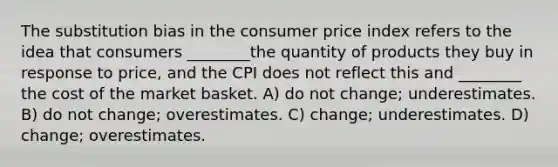 The substitution bias in the consumer price index refers to the idea that consumers ________the quantity of products they buy in response to price, and the CPI does not reflect this and ________ the cost of the market basket. A) do not change; underestimates. B) do not change; overestimates. C) change; underestimates. D) change; overestimates.