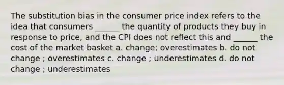 The substitution bias in the consumer price index refers to the idea that consumers ______ the quantity of products they buy in response to price, and the CPI does not reflect this and ______ the cost of the market basket a. change; overestimates b. do not change ; overestimates c. change ; underestimates d. do not change ; underestimates