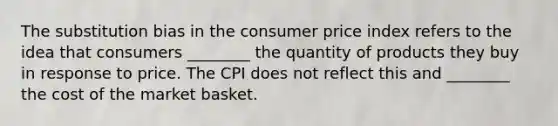 The substitution bias in the consumer price index refers to the idea that consumers ________ the quantity of products they buy in response to price. The CPI does not reflect this and ________ the cost of the market basket.