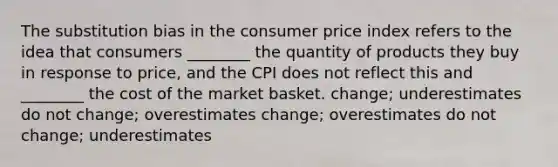 The substitution bias in the consumer price index refers to the idea that consumers ________ the quantity of products they buy in response to price, and the CPI does not reflect this and ________ the cost of the market basket. change; underestimates do not change; overestimates change; overestimates do not change; underestimates