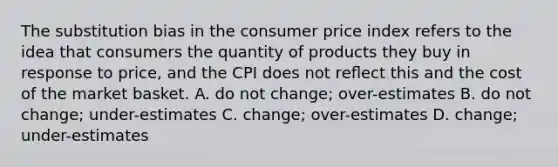 The substitution bias in the consumer price index refers to the idea that consumers the quantity of products they buy in response to price, and the CPI does not reﬂect this and the cost of the market basket. A. do not change; over-estimates B. do not change; under-estimates C. change; over-estimates D. change; under-estimates