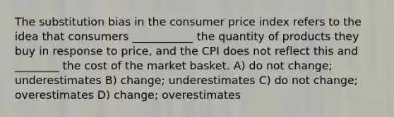 The substitution bias in the consumer price index refers to the idea that consumers ___________ the quantity of products they buy in response to price, and the CPI does not reflect this and ________ the cost of the market basket. A) do not change; underestimates B) change; underestimates C) do not change; overestimates D) change; overestimates