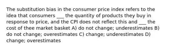 The substitution bias in the consumer price index refers to the idea that consumers ___ the quantity of products they buy in response to price, and the CPI does not reflect this and ___ the cost of thee market basket A) do not change; underestimates B) do not change; overestimates C) change; underestimates D) change; overestimates