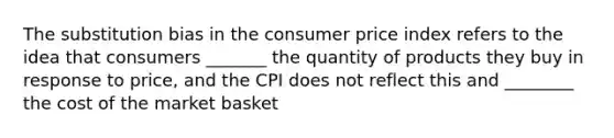 The substitution bias in the consumer price index refers to the idea that consumers _______ the quantity of products they buy in response to price, and the CPI does not reflect this and ________ the cost of the market basket