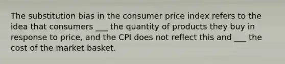 The substitution bias in the consumer price index refers to the idea that consumers ___ the quantity of products they buy in response to price, and the CPI does not reflect this and ___ the cost of the market basket.