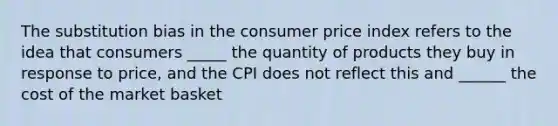 The substitution bias in the consumer price index refers to the idea that consumers _____ the quantity of products they buy in response to price, and the CPI does not reflect this and ______ the cost of the market basket