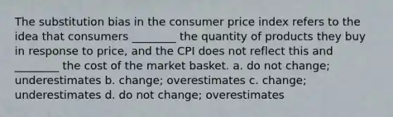 The substitution bias in the consumer price index refers to the idea that consumers ________ the quantity of products they buy in response to price, and the CPI does not reflect this and ________ the cost of the market basket. a. do not change; underestimates b. change; overestimates c. change; underestimates d. do not change; overestimates