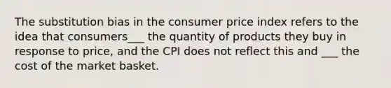 The substitution bias in the consumer price index refers to the idea that consumers___ the quantity of products they buy in response to price, and the CPI does not reflect this and ___ the cost of the market basket.