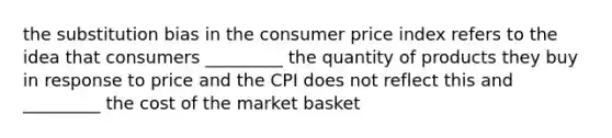 the substitution bias in the consumer price index refers to the idea that consumers _________ the quantity of products they buy in response to price and the CPI does not reflect this and _________ the cost of the market basket