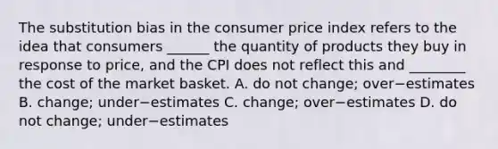 The substitution bias in the consumer price index refers to the idea that consumers​ ______ the quantity of products they buy in response to​ price, and the CPI does not reflect this and​ ________ the cost of the market basket. A. do not​ change; over−estimates B. change; under−estimates C. change; over−estimates D. do not​ change; under−estimates