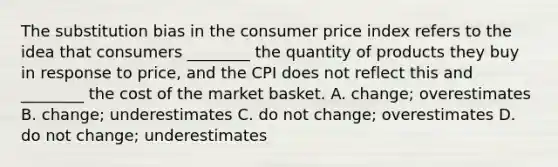 The substitution bias in the consumer price index refers to the idea that consumers ________ the quantity of products they buy in response to price, and the CPI does not reflect this and ________ the cost of the market basket. A. change; overestimates B. change; underestimates C. do not change; overestimates D. do not change; underestimates