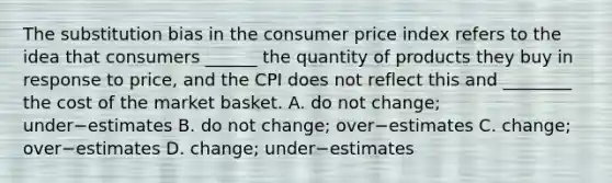 The substitution bias in the consumer price index refers to the idea that consumers​ ______ the quantity of products they buy in response to​ price, and the CPI does not reflect this and​ ________ the cost of the market basket. A. do not​ change; under−estimates B. do not​ change; over−estimates C. change; over−estimates D. ​change; under−estimates