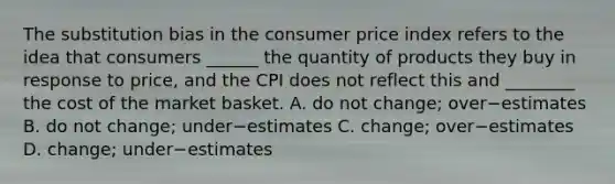 The substitution bias in the consumer price index refers to the idea that consumers​ ______ the quantity of products they buy in response to​ price, and the CPI does not reflect this and​ ________ the cost of the market basket. A. do not​ change; over−estimates B. do not​ change; under−estimates C. ​change; over−estimates D. ​change; under−estimates