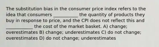 The substitution bias in the consumer price index refers to the idea that consumers ___________ the quantity of products they buy in response to price, and the CPI does not reflect this and ____________ the cost of the market basket. A) change; overestimates B) change; underestimates C) do not change; overestimates D) do not change; underestimates