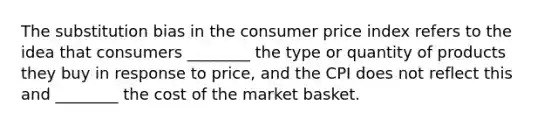 The substitution bias in the consumer price index refers to the idea that consumers ________ the type or quantity of products they buy in response to price, and the CPI does not reflect this and ________ the cost of the market basket.