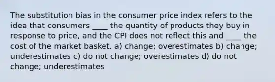 The substitution bias in the consumer price index refers to the idea that consumers ____ the quantity of products they buy in response to price, and the CPI does not reflect this and ____ the cost of the market basket. a) change; overestimates b) change; underestimates c) do not change; overestimates d) do not change; underestimates