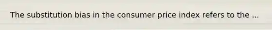 The substitution bias in the consumer price index refers to the ...