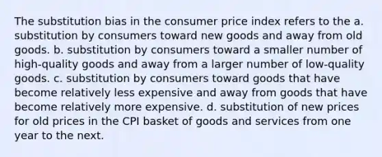 The substitution bias in the consumer price index refers to the a. substitution by consumers toward new goods and away from old goods. b. substitution by consumers toward a smaller number of high-quality goods and away from a larger number of low-quality goods. c. substitution by consumers toward goods that have become relatively less expensive and away from goods that have become relatively more expensive. d. substitution of new prices for old prices in the CPI basket of goods and services from one year to the next.