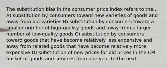 The substitution bias in the consumer price index refers to the... A) substitution by consumers toward new varieties of goods and away from old varieties B) substitution by consumers toward a smaller number of high-quality goods and away from a larger number of low-quality goods C) substitution by consumers toward goods that have become relatively less expensive and away from related goods that have become relatively more expensive D) substitution of new prices for old prices in the CPI basket of goods and services from one year to the next.