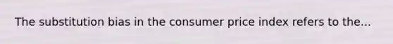 The substitution bias in the consumer price index refers to the...