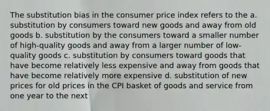 The substitution bias in the consumer price index refers to the a. substitution by consumers toward new goods and away from old goods b. substitution by the consumers toward a smaller number of high-quality goods and away from a larger number of low-quality goods c. substitution by consumers toward goods that have become relatively less expensive and away from goods that have become relatively more expensive d. substitution of new prices for old prices in the CPI basket of goods and service from one year to the next