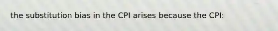 the substitution bias in the CPI arises because the CPI: