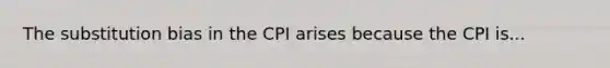 The substitution bias in the CPI arises because the CPI is...