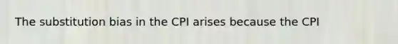 The substitution bias in the CPI arises because the CPI