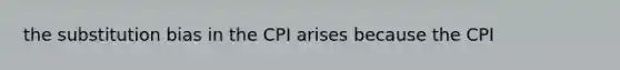 the substitution bias in the CPI arises because the CPI