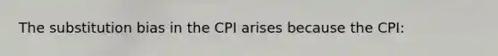 The substitution bias in the CPI arises because the CPI: