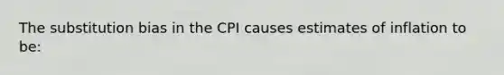 The substitution bias in the CPI causes estimates of inflation to be: