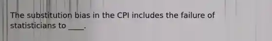 The substitution bias in the CPI includes the failure of statisticians to ____.