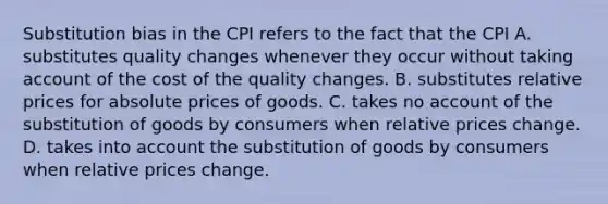 Substitution bias in the CPI refers to the fact that the CPI A. substitutes quality changes whenever they occur without taking account of the cost of the quality changes. B. substitutes relative prices for absolute prices of goods. C. takes no account of the substitution of goods by consumers when relative prices change. D. takes into account the substitution of goods by consumers when relative prices change.