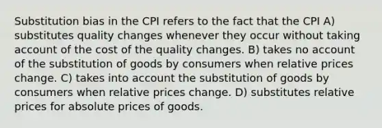 Substitution bias in the CPI refers to the fact that the CPI A) substitutes quality changes whenever they occur without taking account of the cost of the quality changes. B) takes no account of the substitution of goods by consumers when relative prices change. C) takes into account the substitution of goods by consumers when relative prices change. D) substitutes relative prices for absolute prices of goods.