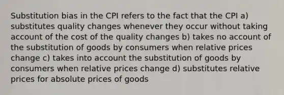 Substitution bias in the CPI refers to the fact that the CPI a) substitutes quality changes whenever they occur without taking account of the cost of the quality changes b) takes no account of the substitution of goods by consumers when relative prices change c) takes into account the substitution of goods by consumers when relative prices change d) substitutes relative prices for absolute prices of goods