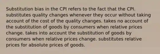 Substitution bias in the CPI refers to the fact that the CPI. substitutes quality changes whenever they occur without taking account of the cost of the quality changes. takes no account of the substitution of goods by consumers when relative prices change. takes into account the substitution of goods by consumers when relative prices change. substitutes relative prices for absolute prices of goods.