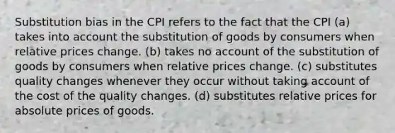 Substitution bias in the CPI refers to the fact that the CPI (a) takes into account the substitution of goods by consumers when relative prices change. (b) takes no account of the substitution of goods by consumers when relative prices change. (c) substitutes quality changes whenever they occur without taking account of the cost of the quality changes. (d) substitutes relative prices for absolute prices of goods.